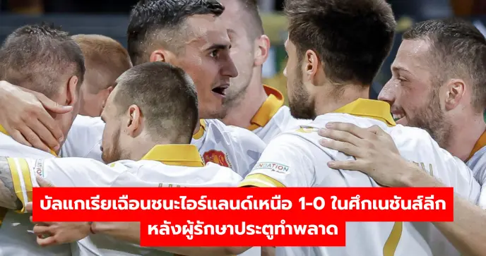 บัลแกเรียเฉือนชนะไอร์แลนด์เหนือ 1-0 ในศึกเนชันส์ลีก หลังผู้รักษาประตูทำพลาด